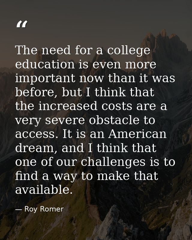 The need for a college education is even more important now than it was before, but I think that the increased costs are — Roy Romer