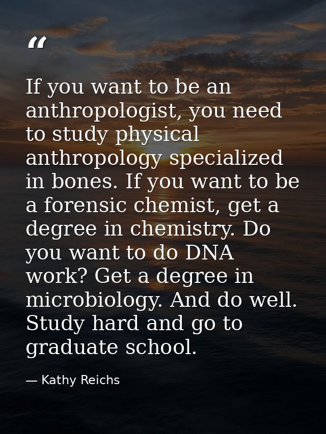 If you want to be an anthropologist, you need to study physical anthropology specialized in bones. If you want to be a f — Kathy Reichs