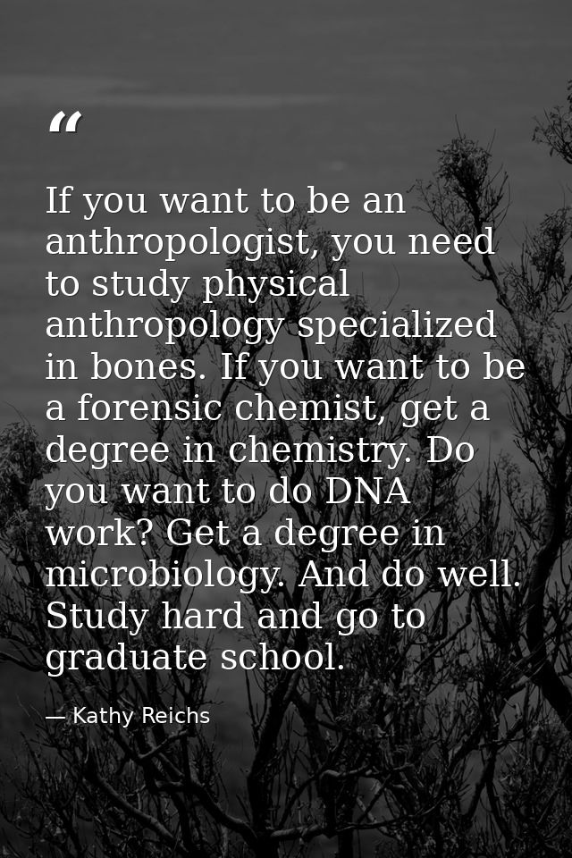 If you want to be an anthropologist, you need to study physical anthropology specialized in bones. If you want to be a f — Kathy Reichs