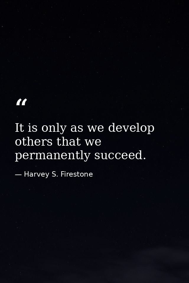 It is only as we develop others that we permanently succeed. — Harvey S. Firestone