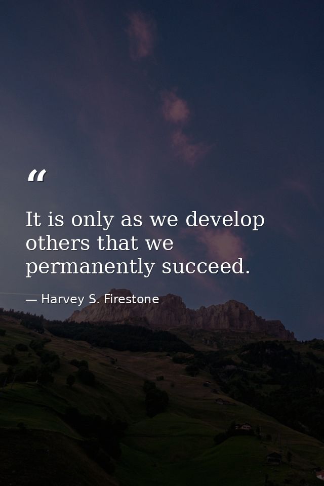 It is only as we develop others that we permanently succeed. — Harvey S. Firestone