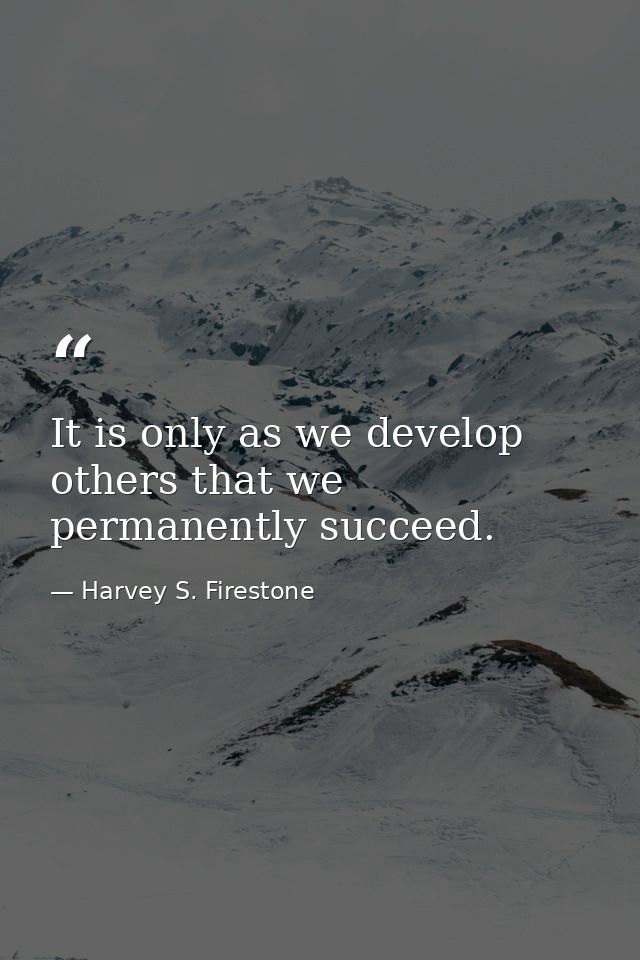 It is only as we develop others that we permanently succeed. — Harvey S. Firestone