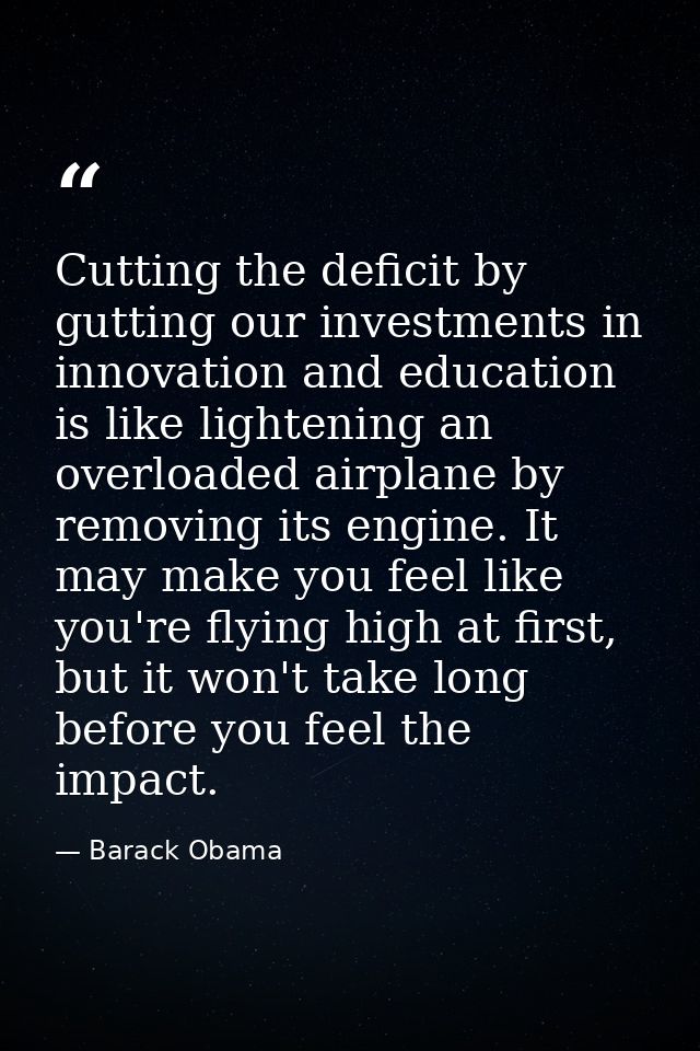 Cutting the deficit by gutting our investments in innovation and education is like lightening an overloaded airplane by  — Barack Obama