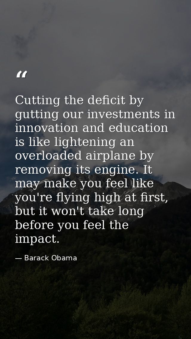 Cutting the deficit by gutting our investments in innovation and education is like lightening an overloaded airplane by  — Barack Obama