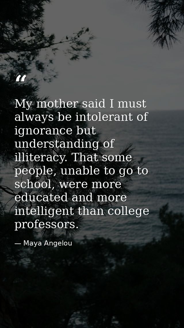 My mother said I must always be intolerant of ignorance but understanding of illiteracy. That some people, unable to go  — Maya Angelou
