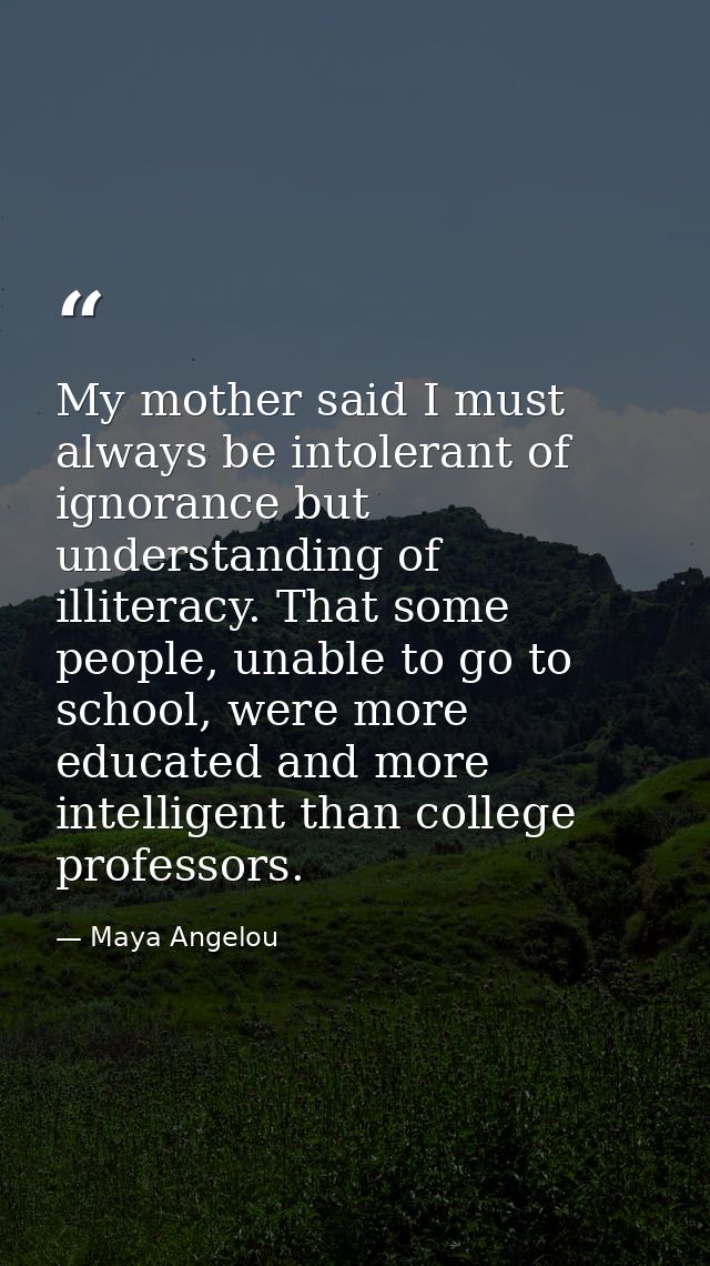 My mother said I must always be intolerant of ignorance but understanding of illiteracy. That some people, unable to go  — Maya Angelou