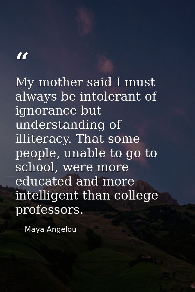 My mother said I must always be intolerant of ignorance but understanding of illiteracy. That some people, unable to go  — Maya Angelou