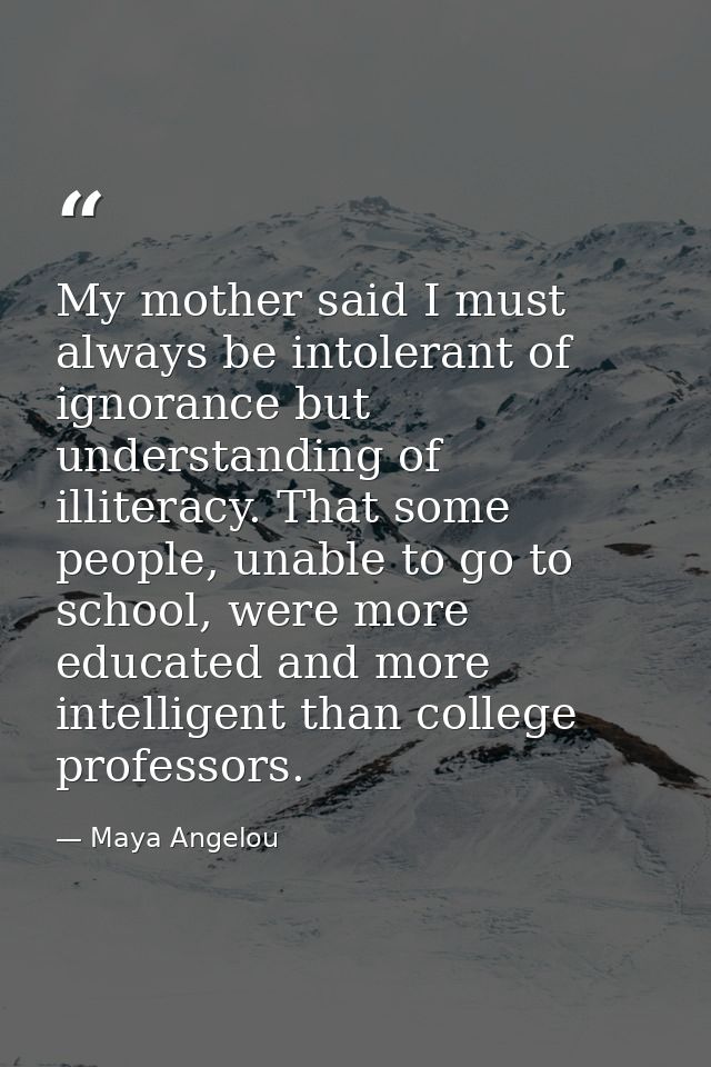My mother said I must always be intolerant of ignorance but understanding of illiteracy. That some people, unable to go  — Maya Angelou