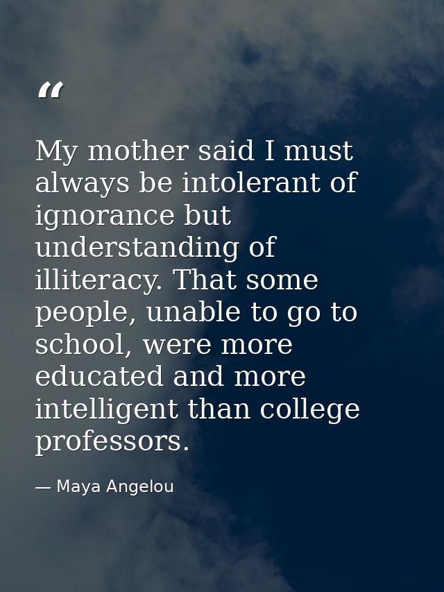 My mother said I must always be intolerant of ignorance but understanding of illiteracy. That some people, unable to go  — Maya Angelou