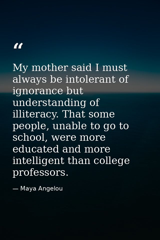 My mother said I must always be intolerant of ignorance but understanding of illiteracy. That some people, unable to go  — Maya Angelou