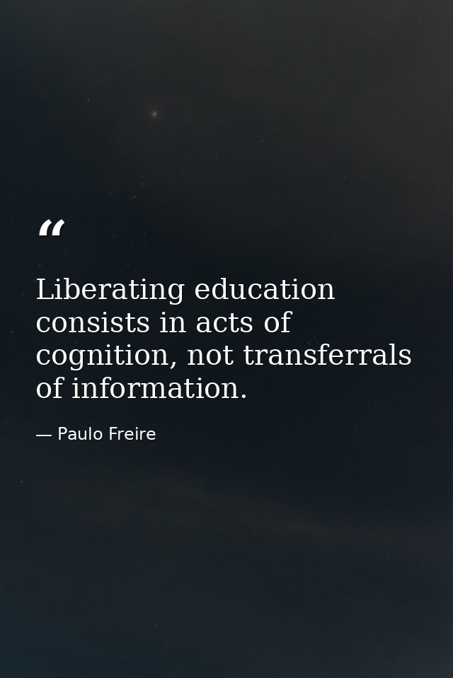 Liberating education consists in acts of cognition, not transferrals of information. — Paulo Freire
