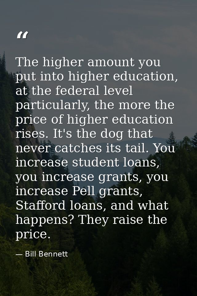 The higher amount you put into higher education, at the federal level particularly, the more the price of higher educati — Bill Bennett