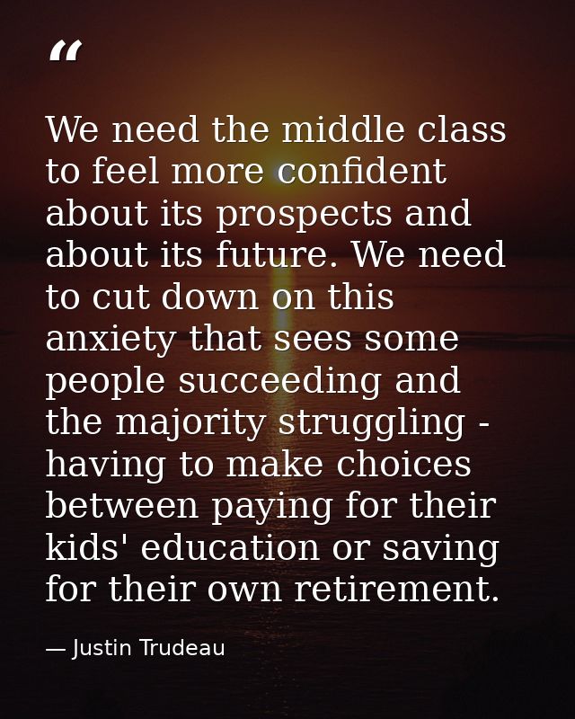We need the middle class to feel more confident about its prospects and about its future. We need to cut down on this an — Justin Trudeau