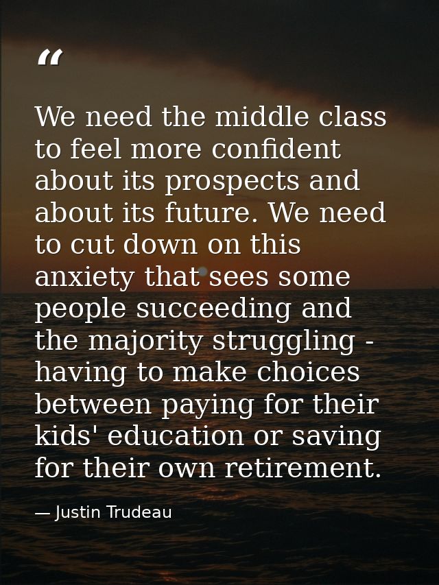 We need the middle class to feel more confident about its prospects and about its future. We need to cut down on this an — Justin Trudeau