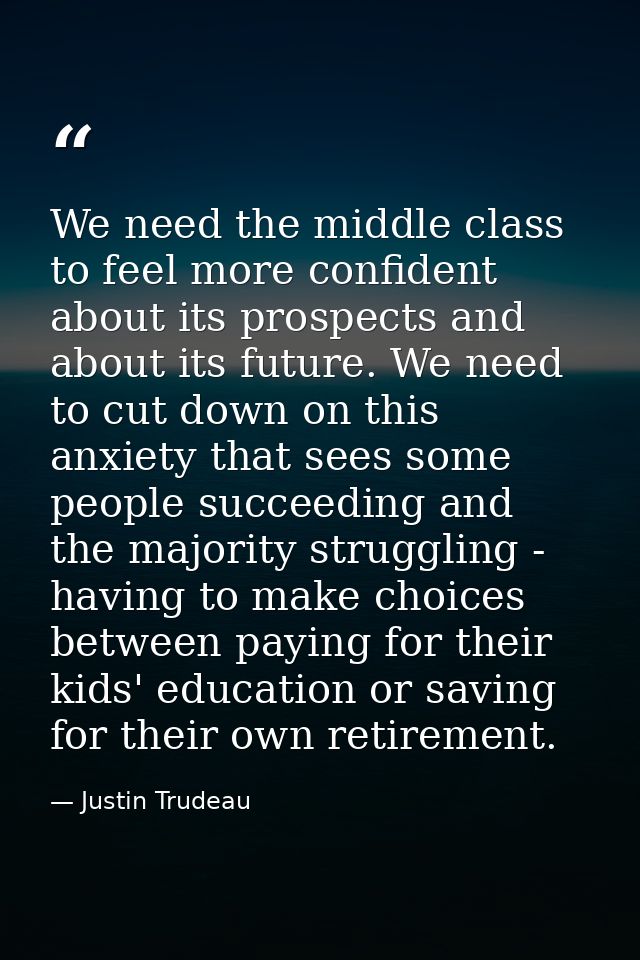 We need the middle class to feel more confident about its prospects and about its future. We need to cut down on this an — Justin Trudeau