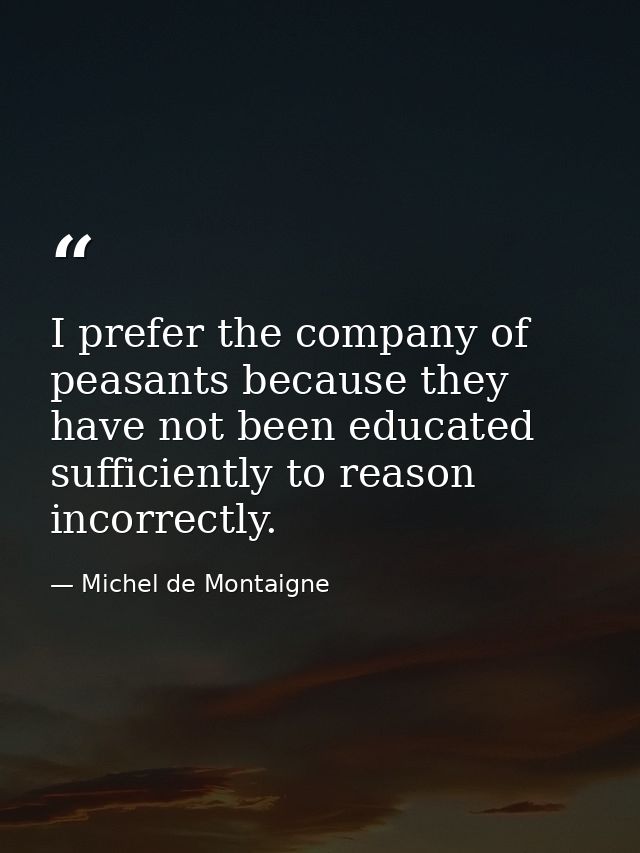 I prefer the company of peasants because they have not been educated sufficiently to reason incorrectly. — Michel de Montaigne