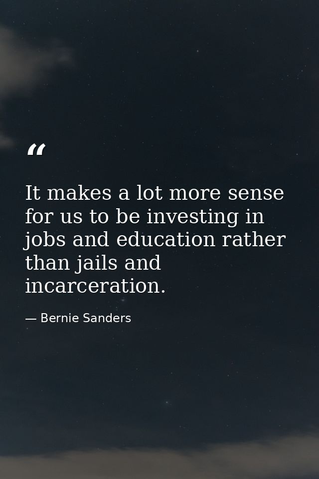 It makes a lot more sense for us to be investing in jobs and education rather than jails and incarceration. — Bernie Sanders
