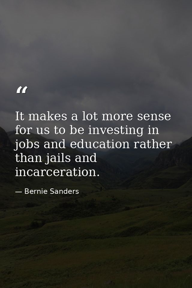 It makes a lot more sense for us to be investing in jobs and education rather than jails and incarceration. — Bernie Sanders