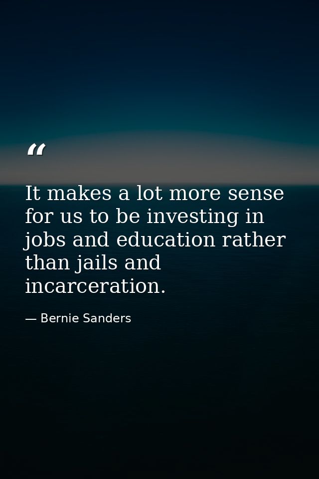 It makes a lot more sense for us to be investing in jobs and education rather than jails and incarceration. — Bernie Sanders