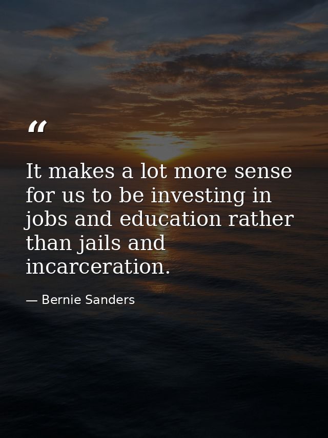 It makes a lot more sense for us to be investing in jobs and education rather than jails and incarceration. — Bernie Sanders