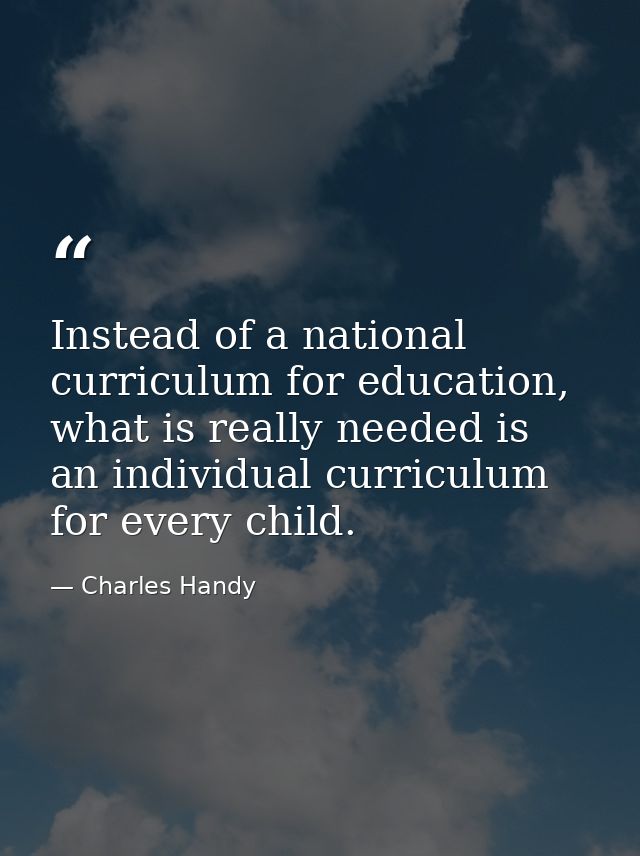 Instead of a national curriculum for education, what is really needed is an individual curriculum for every child. — Charles Handy