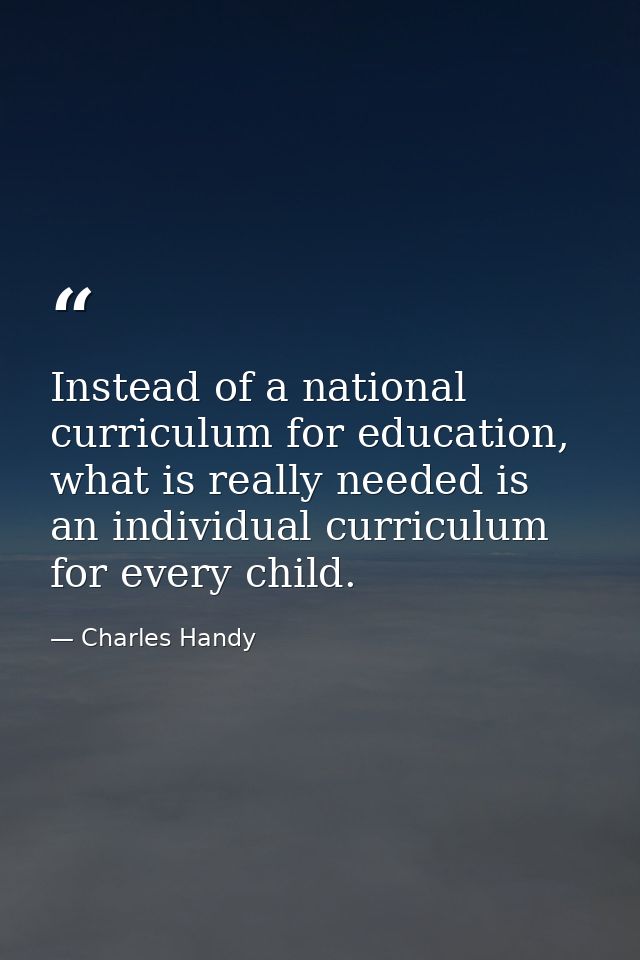 Instead of a national curriculum for education, what is really needed is an individual curriculum for every child. — Charles Handy