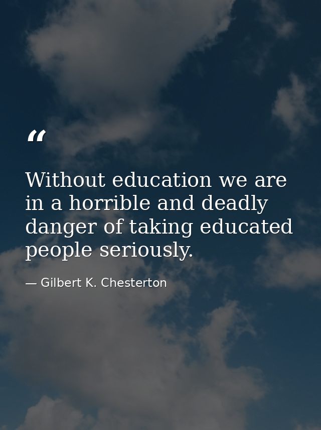 Without education we are in a horrible and deadly danger of taking educated people seriously. — Gilbert K. Chesterton