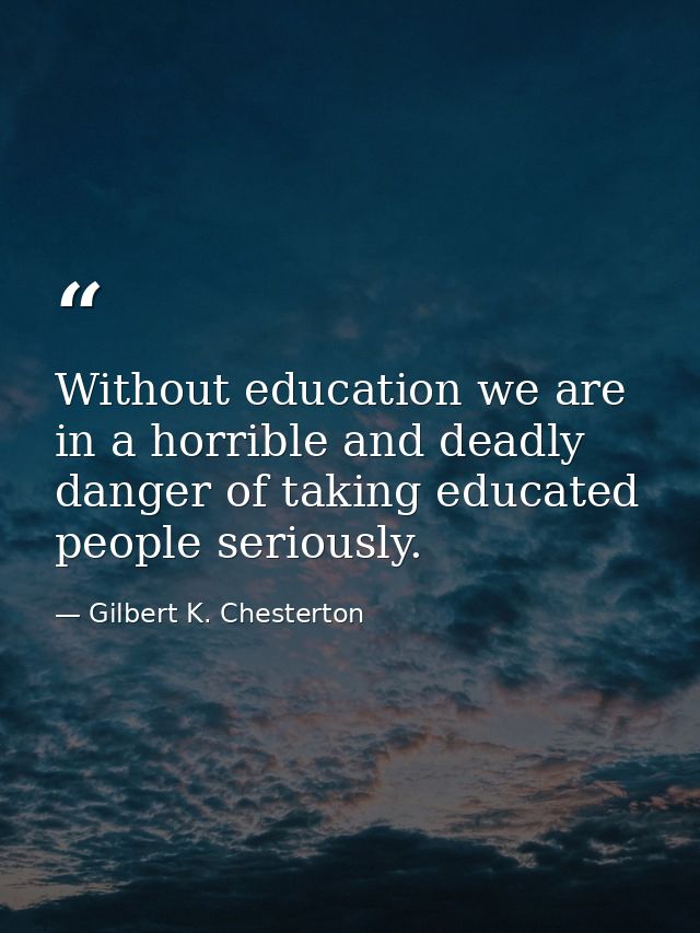 Without education we are in a horrible and deadly danger of taking educated people seriously. — Gilbert K. Chesterton
