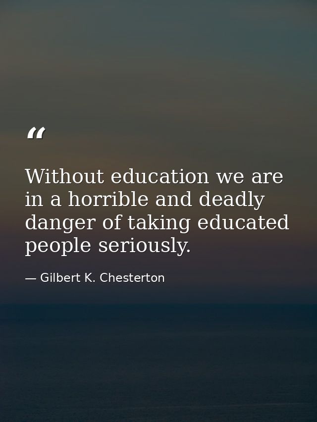 Without education we are in a horrible and deadly danger of taking educated people seriously. — Gilbert K. Chesterton