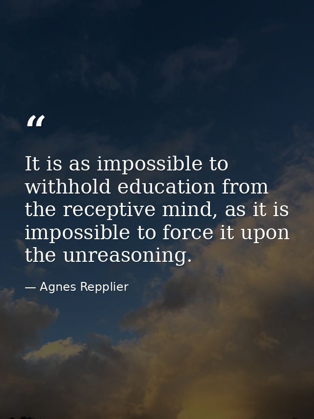 It is as impossible to withhold education from the receptive mind, as it is impossible to force it upon the unreasoning. — Agnes Repplier