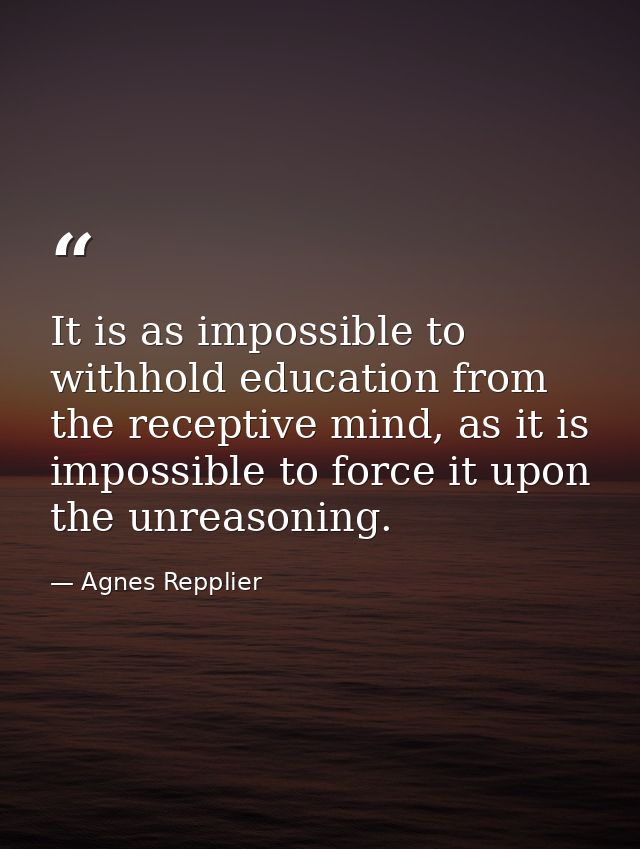 It is as impossible to withhold education from the receptive mind, as it is impossible to force it upon the unreasoning. — Agnes Repplier