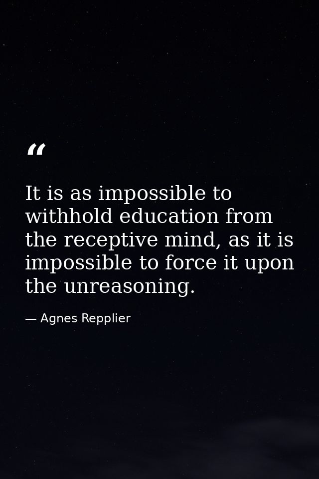 It is as impossible to withhold education from the receptive mind, as it is impossible to force it upon the unreasoning. — Agnes Repplier