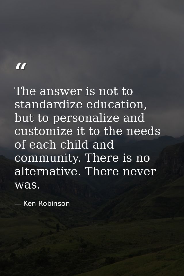 The answer is not to standardize education, but to personalize and customize it to the needs of each child and community — Ken Robinson