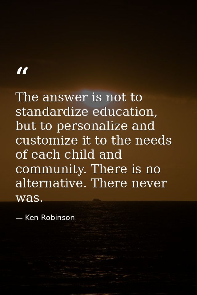 The answer is not to standardize education, but to personalize and customize it to the needs of each child and community — Ken Robinson