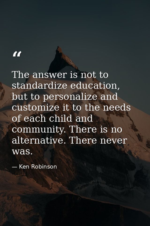 The answer is not to standardize education, but to personalize and customize it to the needs of each child and community — Ken Robinson