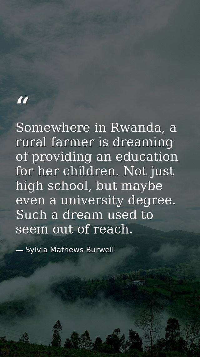 Somewhere in Rwanda, a rural farmer is dreaming of providing an education for her children. Not just high school, but ma — Sylvia Mathews Burwell