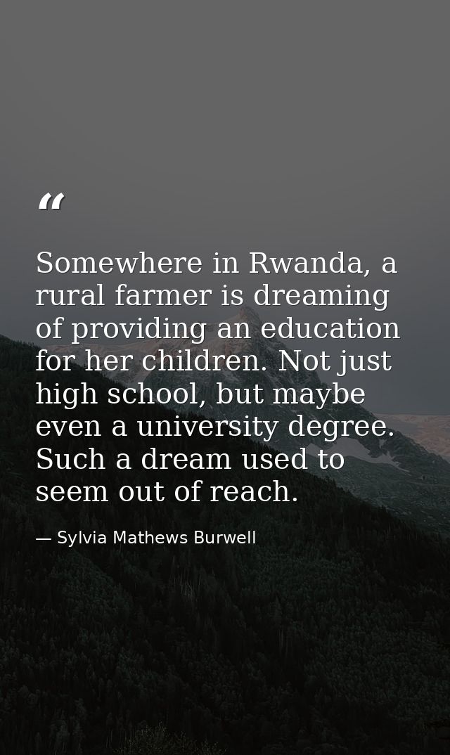 Somewhere in Rwanda, a rural farmer is dreaming of providing an education for her children. Not just high school, but ma — Sylvia Mathews Burwell