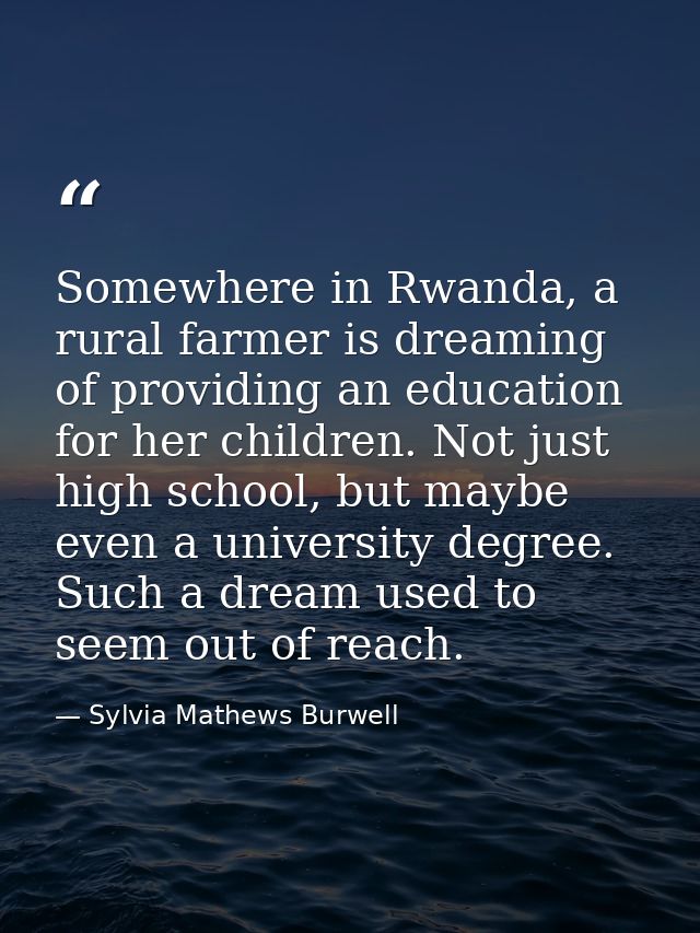 Somewhere in Rwanda, a rural farmer is dreaming of providing an education for her children. Not just high school, but ma — Sylvia Mathews Burwell
