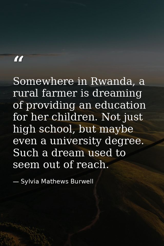 Somewhere in Rwanda, a rural farmer is dreaming of providing an education for her children. Not just high school, but ma — Sylvia Mathews Burwell