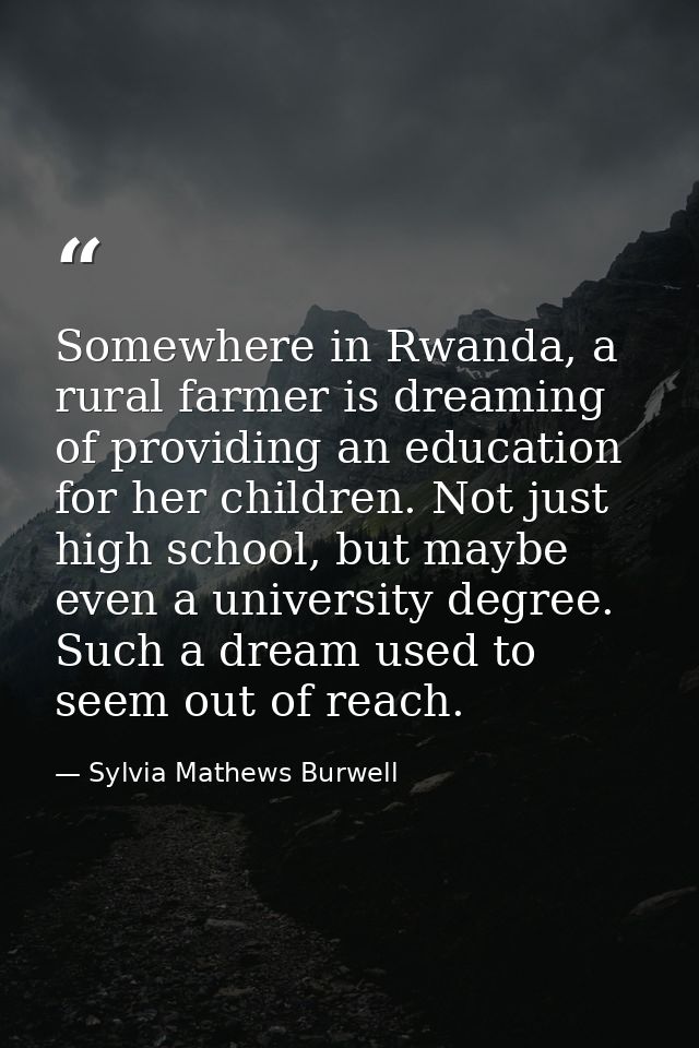 Somewhere in Rwanda, a rural farmer is dreaming of providing an education for her children. Not just high school, but ma — Sylvia Mathews Burwell