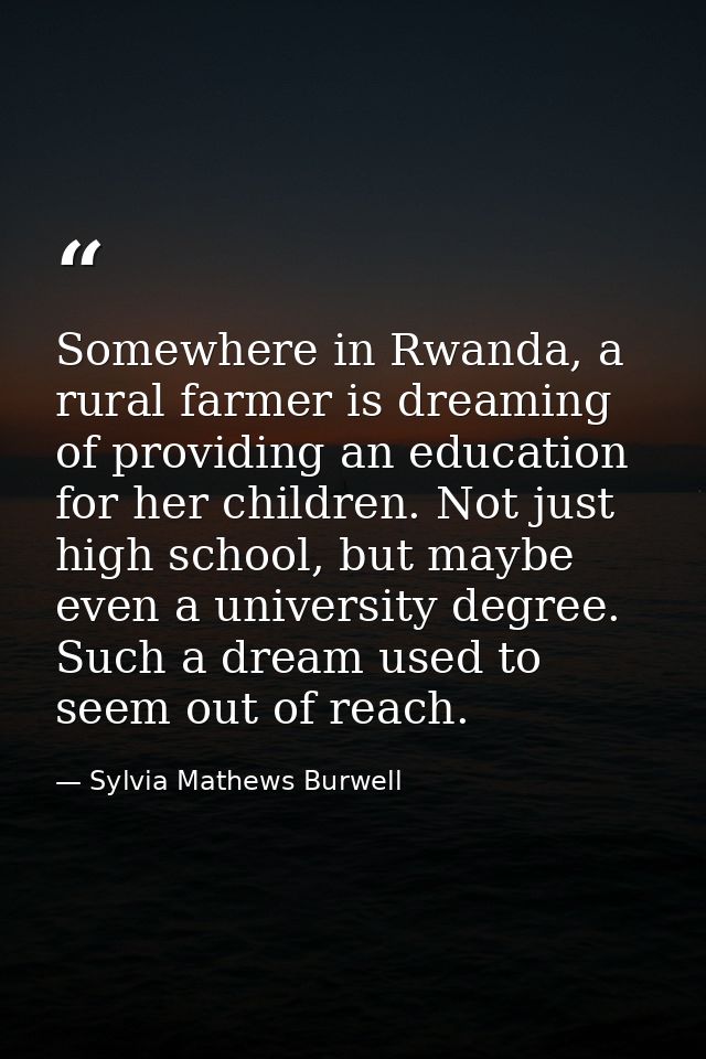 Somewhere in Rwanda, a rural farmer is dreaming of providing an education for her children. Not just high school, but ma — Sylvia Mathews Burwell