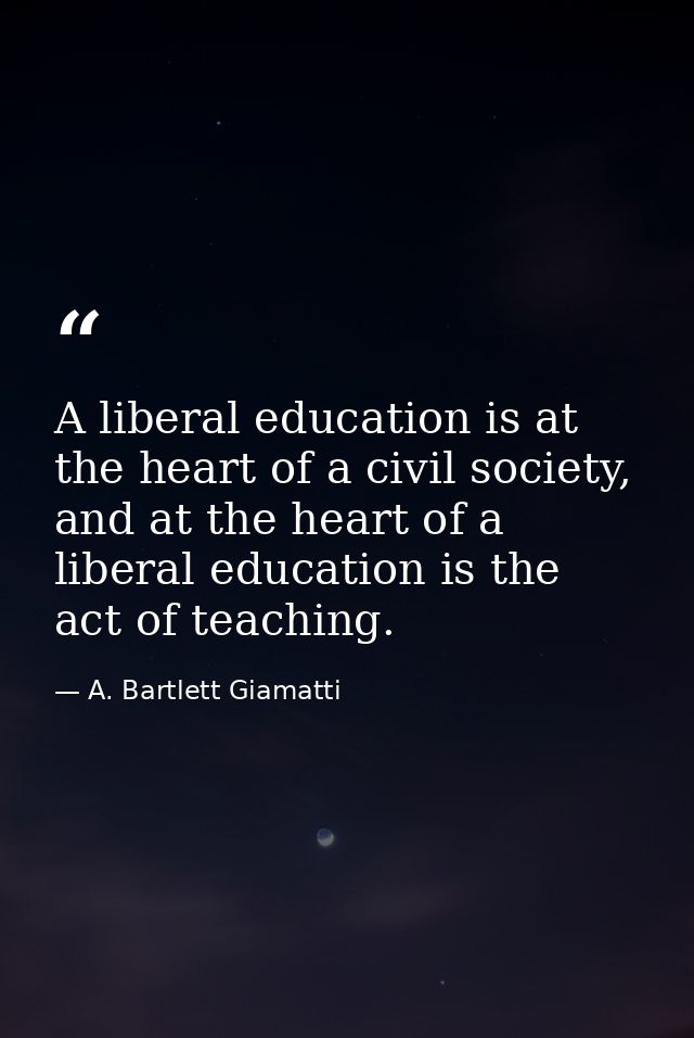 A liberal education is at the heart of a civil society, and at the heart of a liberal education is the act of teaching. — A. Bartlett Giamatti