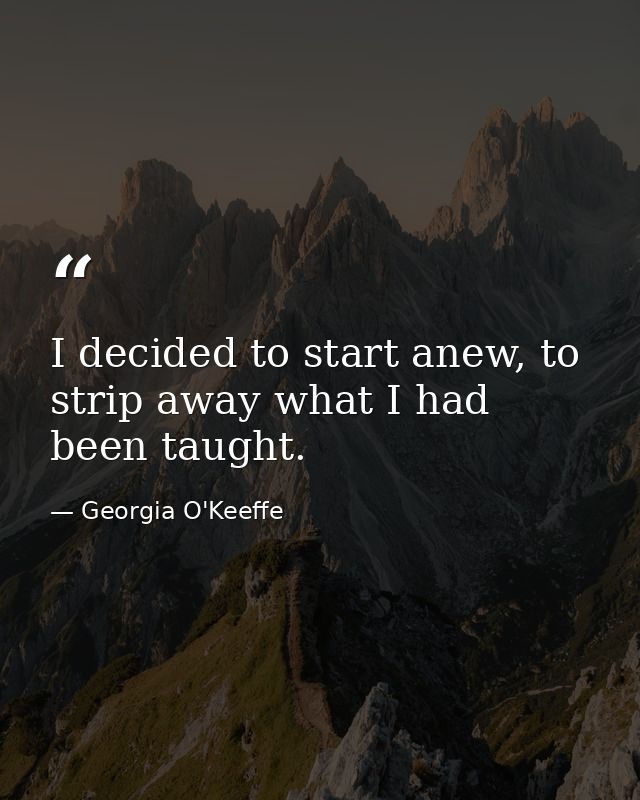 I decided to start anew, to strip away what I had been taught. — Georgia O'Keeffe