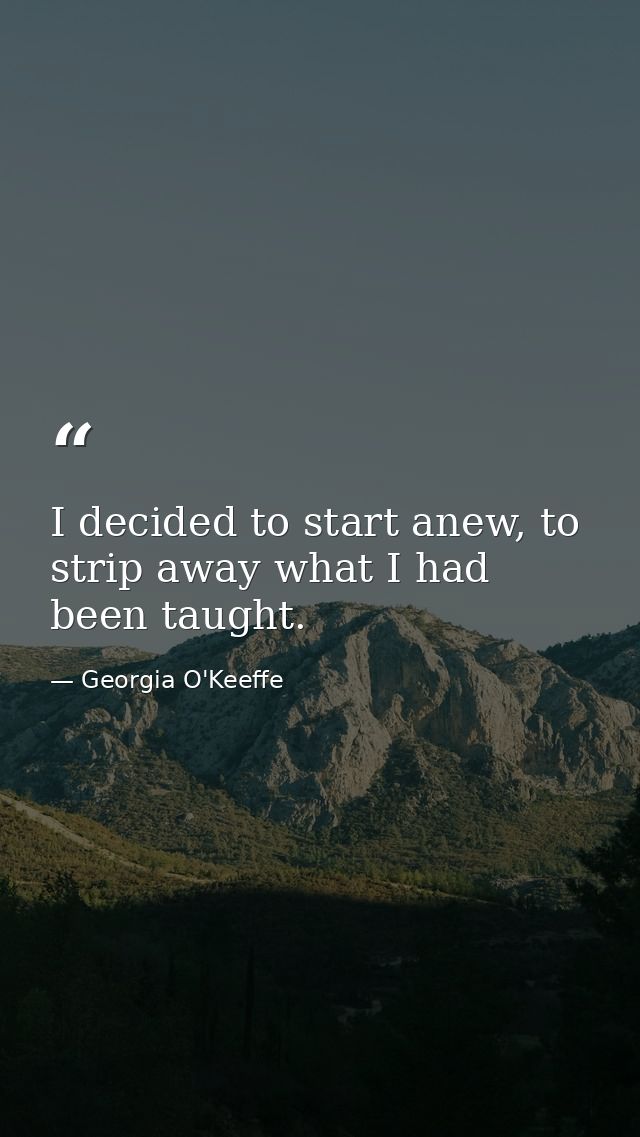 I decided to start anew, to strip away what I had been taught. — Georgia O'Keeffe