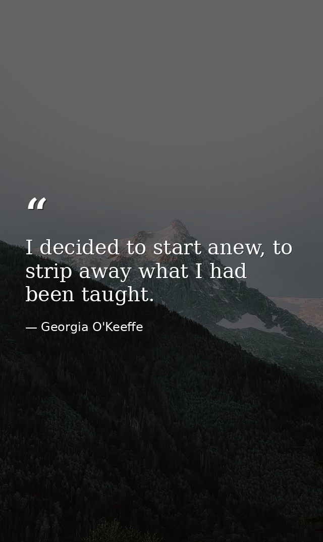 I decided to start anew, to strip away what I had been taught. — Georgia O'Keeffe