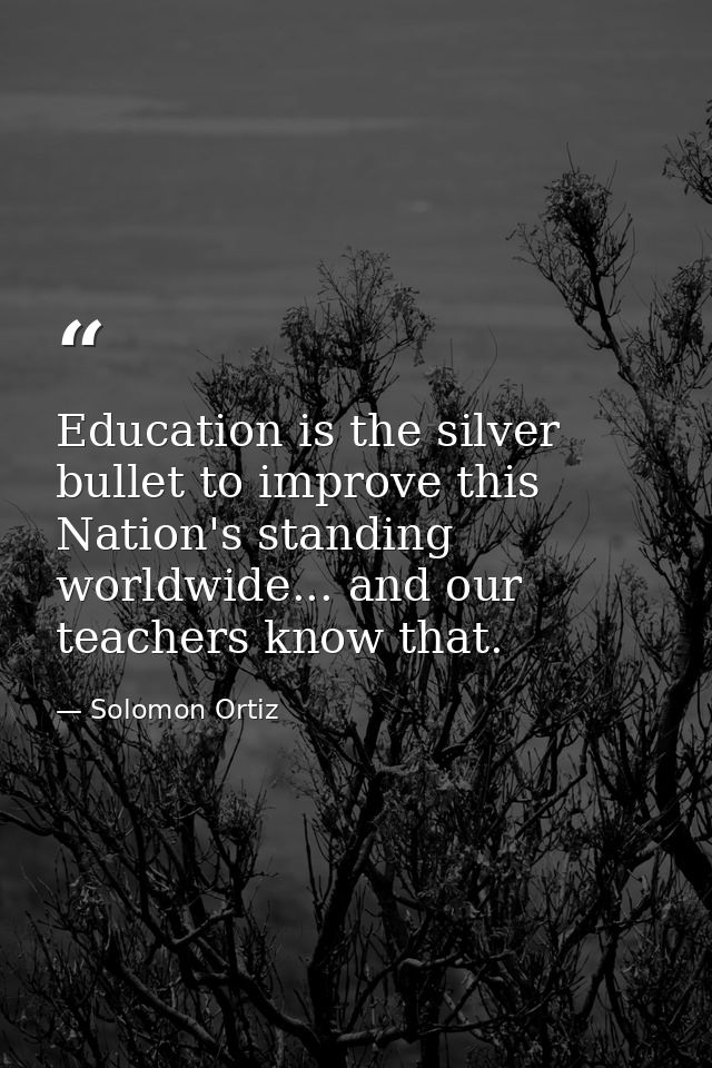 Education is the silver bullet to improve this Nation's standing worldwide... and our teachers know that. — Solomon Ortiz