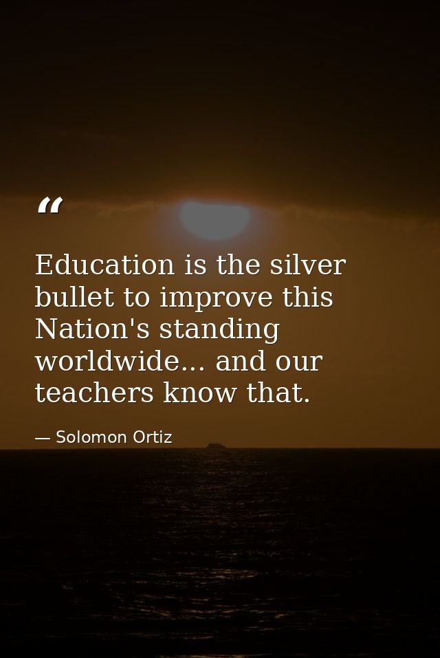 Education is the silver bullet to improve this Nation's standing worldwide... and our teachers know that. — Solomon Ortiz