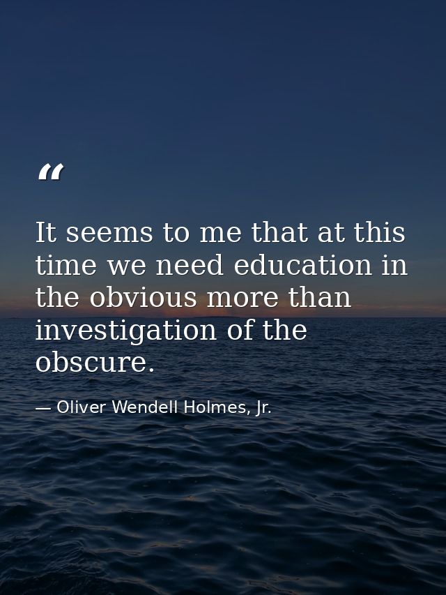 It seems to me that at this time we need education in the obvious more than investigation of the obscure. — Oliver Wendell Holmes, Jr.