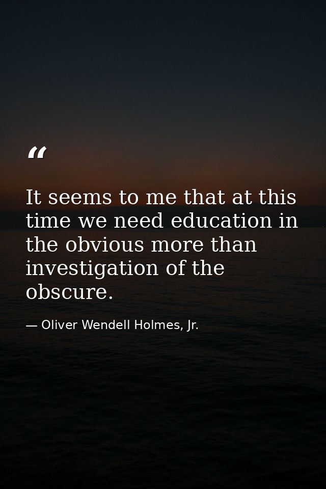 It seems to me that at this time we need education in the obvious more than investigation of the obscure. — Oliver Wendell Holmes, Jr.