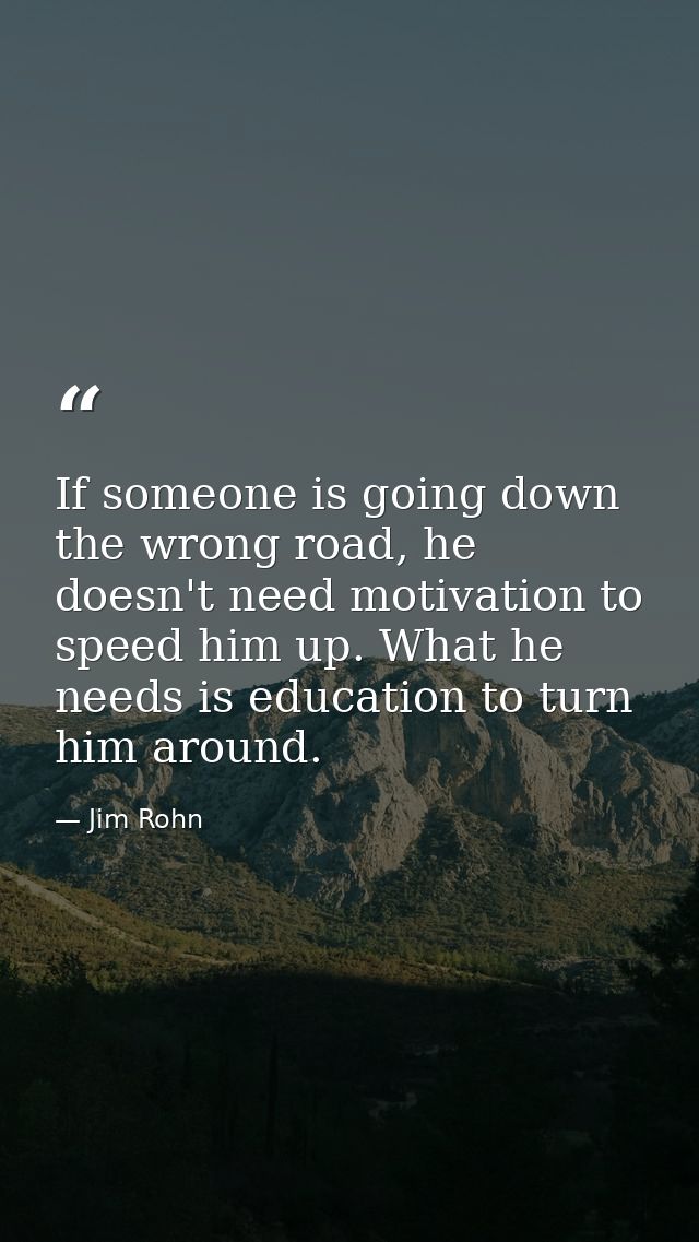 If someone is going down the wrong road, he doesn't need motivation to speed him up. What he needs is education to turn  — Jim Rohn